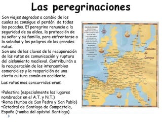 Son viajes sagrados a cambio de los
cuales se consigue el perdón de todos
los pecados. El peregrino renuncia a la
seguridad de su aldea, la protección de
su señor y su familia, para enfrentarse a
la soledad y los peligros de las grandes
rutas.
Son una de las claves de la recuperación
de las rutas de comunicación y ruptura
del aislamiento medieval. Contribuirán a
la recuperación de los intercambios
comerciales y la reaparición de una
cierta cultura común en occidente.
Las rutas mas concurridos eran:
•Palestina (especialmente los lugares
nombrados en el A.T. y N.T.)
•Roma (tumba de San Pedro y San Pablo)
•Catedral de Santiago de Compostela,
España (tumba del apóstol Santiago)
 