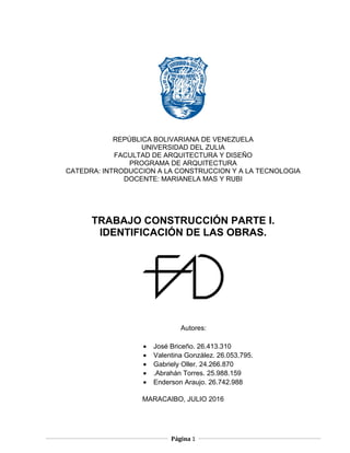 REPÚBLICA BOLIVARIANA DE VENEZUELA
UNIVERSIDAD DEL ZULIA
FACULTAD DE ARQUITECTURA Y DISEÑO
PROGRAMA DE ARQUITECTURA
CATEDRA: INTRODUCCION A LA CONSTRUCCION Y A LA TECNOLOGIA
DOCENTE: MARIANELA MAS Y RUBI
TRABAJO CONSTRUCCIÓN PARTE I.
IDENTIFICACIÓN DE LAS OBRAS.
Autores:
MARACAIBO, JULIO 2016
Página 1
• José Briceño. 26.413.310
• Valentina González. 26.053.795.
• Gabriely Oller. 24.266.870
• .Abrahán Torres. 25.988.159
• Enderson Araujo. 26.742.988
 