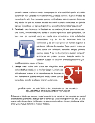 pensado en ese preciso momento. Aunque gracias a la masividad que ha adquirido                         
es también muy utilizado desde el marketing, partidos políticos, diversos medios de                       
comunicación, etc. Los mensajes que son publicados en esta comunidad deben ser                       
muy revés ya que no pueden exceder los ciento cuarenta caracteres. Es posible                         
agregar contactos y ser agregado por otros, generalmente llamados “seguidores”. 
2. Facebook: para hacer uso del facebook es necesario registrarse, para ello se crea                         
una cuenta, denominada perfil, donde el usuario ingresa sus datos personales. Sin                       
bien esta red comenzó como un medio para comunicarse entre estudiantes                     
universitarios, hoy en día ha alcanzado todo los               
continentes y se cree que posee un número superior a                   
quinientos millones de usuarios. Cada usuario posee un               
muro donde sus contactos, llamados amigos, pueden             
publicar cosas. A su vez los miembros pueden compartir                 
actividades en grupos cerrados. Además dentro del             
facebook pueden ser utilizados diversas aplicaciones y es               
posible acceder a juegos en la red. 
3. Google Plus: como bien puede ser imaginado, esta               
comunidad fue creada por el mismos Google. La misma es                   
utilizada para ordenar a los contactos que se tienen en la                     
red. Asimismo es posible compartir fotos y videos con los                   
contactos y acceder a salas de chat en conferencia. 
¿CUÁLES SON LAS VENTAJAS E INCONVENIENTES DEL TRABAJO 
COLABORATIVO EN COMUNIDADES VIRTUALES? 
  
Estas comunidades ya son una nueva herramienta de trabajo en las escuelas, ya que así                             
el estudiante aprenderá a trabajar con la tecnología utilizando lo positivo de ella. De esta                             
manera ello desarrollarán habilidades para ser administradores de una plataforma, editar,                     
crear y una nueva manera de realizar trabajos. 
  
 