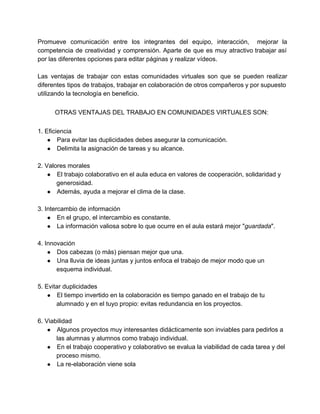Promueve comunicación entre los integrantes del equipo, interacción, mejorar la                   
competencia de creatividad y comprensión. Aparte de que es muy atractivo trabajar así                         
por las diferentes opciones para editar páginas y realizar vídeos. 
  
Las ventajas de trabajar con estas comunidades virtuales son que se pueden realizar                         
diferentes tipos de trabajos, trabajar en colaboración de otros compañeros y por supuesto                         
utilizando la tecnología en beneficio. 
  
OTRAS VENTAJAS DEL TRABAJO EN COMUNIDADES VIRTUALES SON: 
  
1. Eficiencia 
● Para evitar las duplicidades debes asegurar la comunicación. 
● Delimita la asignación de tareas y su alcance. 
  
2. Valores morales 
● El trabajo colaborativo en el aula educa en valores de cooperación, solidaridad y 
generosidad. 
● Además, ayuda a mejorar el clima de la clase. 
  
3. Intercambio de información 
● En el grupo, el intercambio es constante. 
● La información valiosa sobre lo que ocurre en el aula estará mejor "guardada". 
  
4. Innovación 
● Dos cabezas (o más) piensan mejor que una. 
● Una lluvia de ideas juntas y juntos enfoca el trabajo de mejor modo que un 
esquema individual. 
  
5. Evitar duplicidades 
● El tiempo invertido en la colaboración es tiempo ganado en el trabajo de tu 
alumnado y en el tuyo propio: evitas redundancia en los proyectos. 
  
6. Viabilidad 
● Algunos proyectos muy interesantes didácticamente son inviables para pedirlos a 
las alumnas y alumnos como trabajo individual. 
● En el trabajo cooperativo y colaborativo se evalua la viabilidad de cada tarea y del 
proceso mismo. 
● La re­elaboración viene sola 
 