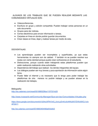   
ALGUNOS DE LOS TRABAJOS QUE SE PUEDEN REALIZAR MEDIANTE LAS                     
COMUNIDADES VIRTUALES SON: 
  
●  Videoconferencias. 
●  Escritura en grupo y edición compartida: Pueden trabajar varias personas en un                       
solo documento. 
●  Grupos para dar noticias. 
●  Correo electrónico para enviar información o tareas. 
●  Carpetas en línea en donde podrán guardar documentos. 
●  Crear clases en línea, dejar y realizar tareas por medio de esta. 
  
 
 
DESVENTAJAS: 
  
●  Los aprendizajes pueden ser incompletos y superficiales, ya que estas                   
herramientas no siempre son de calidad . Y también no se pueden resolver sus                           
dudas con cierta claridad porque puede crear confusiones en él estudiante. 
●  Distracciones, porque cuando están trabajando estas plataformas pueden que                 
estén realizando realizando otras actividades. 
●  Dependencia del trabajo que realizan  los demás integrantes del equipo. 
●  Los diálogos pueden ser muy breves y poca aportación de información sobre algún                         
tema. 
●  Puede fallar el internet y es necesario que lo tenga para poder trabajar las                           
plataformas de otra manera no podrán trabajar y se pueden atrasar en la                         
realización de trabajos. 
Bibliografía: 
http://es.calameo.com/read/001888329ba1157331e20 
 
http://www.rivassanti.net/Community­Manager/Que­son­las­Comunidades­Virtuales.php 
 
https://docs.google.com/document/d/1jGhbJXPW­9vS_UovLpZn4rLdUrIKKqW37ZV6U8XCL1o/e
dit?pli=1 
 
http://es.calameo.com/read/0018883464496a643e8d3 
 
 