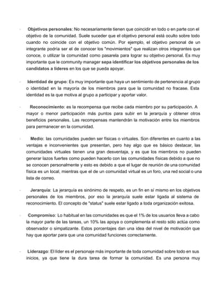 · Objetivos personales: No necesariamente tienen que coincidir en todo o en parte con el                             
objetivo de la comunidad. Suele suceder que el objetivo personal está oculto sobre todo                           
cuando no coincide con el objetivo común. Por ejemplo, el objetivo personal de un                           
integrante podría ser el de conocer los "movimientos" que realizan otros integrantes que                         
conoce, o utilizar la comunidad como pasarela para lograr su objetivo personal. Es muy                           
importante que le community manager sepa identificar los objetivos personales de los                       
candidatos a líderes en los que se pueda apoyar. 
 
· Identidad de grupo: Es muy importante que haya un sentimiento de pertenencia al grupo                             
o identidad en la mayoría de los miembros para que la comunidad no fracase. Esta                             
identidad es la que motiva al grupo a participar y aportar valor. 
· Reconocimiento: es la recompensa que recibe cada miembro por su participación. A                         
mayor o menor participación más puntos para subir en la jerarquía y obtener otros                           
beneficios personales. Las recompensas mantendrán la motivación entre los miembros                   
para permanecer en la comunidad. 
· Medio: las comunidades pueden ser físicas o virtuales. Son diferentes en cuanto a las                             
ventajas e inconvenientes que presentan, pero hay algo que es básico destacar, las                         
comunidades virtuales tienen una gran desventaja, y es que los miembros no pueden                         
generar lazos fuertes como pueden hacerlo con las comunidades físicas debido a que no                           
se conocen personalmente y esto es debido a que el lugar de reunión de una comunidad                               
física es un local, mientras que el de un comunidad virtual es un foro, una red social o una                                     
lista de correo. 
· Jerarquía: La jerarquía es sinónimo de respeto, es un fin en sí mismo en los objetivos                                 
personales de los miembros, por eso la jerarquía suele estar ligada al sistema de                           
reconocimiento. El concepto de "status" suele estar ligado a toda organización exitosa. 
· Compromiso: Lo habitual en las comunidades es que el 1% de los usuarios lleva a cabo                                 
la mayor parte de las tareas, un 10% las apoya o complementa el resto sólo actúa como                                 
observador o simpatizante. Estos porcentajes dan una idea del nivel de motivación que                         
hay que aportar para que una comunidad funciones correctamente. 
· Liderazgo: El líder es el personaje más importante de toda comunidad sobre todo en sus                               
inicios, ya que tiene la dura tarea de formar la comunidad. Es una persona muy                             
 