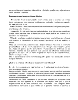 comprometida con el proyecto y debe aglutinar voluntades para llevarlo a cabo, así como                           
definir las reglas y objetivos. 
Bases comunes a las comunidades virtuales. 
· Moderación. Todas las comunidades tienen normas, roles de usuarios. Las normas                       
tienen recompensas como pasar de contribuyente a moderador o castigos como puede                       
ser la expulsión del grupo. 
· Protocolo común. Todos los miembros se comunican de forma homogénea para poder                         
entenderse y evitar divisiones. 
· Interacción. Sin interacción la comunidad pierde todo el sentido, aunque también se                         
pueden definir diferentes tipos de interacción, como puede ser libre, sin moderación, o                         
censurada con moderación. 
· Afiliación. La afiliación puede tener carácter voluntario sin características específicas o                       
que requieran el complimiento de algún requisito, por ejemplo el de ser abogado o                           
médico. 
Ahora las comunidades pueden reunirse o discutir temas sin necesidad de tener una                         
presencia física, basta con hacer video conferencias online, presentaciones online, chats,                     
etc... Todo esto permite que las comunidades virtuales sean más dinámicas que las                         
normales. Además de que permiten que usuarios de diferentes localizaciones                   
geográficas se reúnan en un mismo "espacio" sin necesidad de desplazamientos,                     
ahorrando tiempo y costes. 
Otra de las ventajas es que las reuniones se pueden grabar y ser reproducidas online en                               
cualquier momento. 
  
¿Cuál es el potencial educativo de las comunidades virtuales? 
 
En estos tiempos, es de suma importancia el uso de las tics para la mejora del proceso                                 
de enseñanza­aprendizaje. 
Las comunidades virtuales suponen nuevos espacios para la comunicación entre iguales                     
con intereses comunes y objetivos de intercambio generando así nuevas atmósferas de                       
relaciones (desarrollan la socialización en la red, intercambio de ideas, experiencias, etc.)                       
entre las personas y grupos. 
La relevancia del trabajo colaborativo es que todos los miembros del grupo tiene un rol                             
importante del cual depende de la realización del objetivo final, por lo que la                           
responsabilidad se da tanto individual como grupalmente. Cada integrante tiene                   
características individuales lo que permite que la persona desarrolle la destreza o                       
 