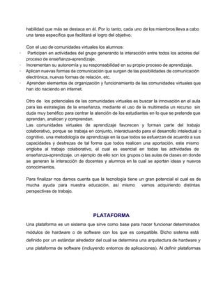 habilidad que más se destaca en él. Por lo tanto, cada uno de los miembros lleva a cabo                                   
una tarea específica que facilitará el logro del objetivo. 
 
Con el uso de comunidades virtuales los alumnos: 
∙ Participan en actividades del grupo generando la interacción entre todos los actores del                           
proceso de enseñanza­aprendizaje. 
∙         Incrementan su autonomía y su responsabilidad en su propio proceso de aprendizaje. 
∙ Aplican nuevas formas de comunicación que surgen de las posibilidades de comunicación                         
electrónica, nuevas formas de relación, etc. 
∙ Aprenden elementos de organización y funcionamiento de las comunidades virtuales que                       
han ido naciendo en internet. 
 
Otro de los potenciales de las comunidades virtuales es buscar la innovación en el aula                             
para las estrategias de la enseñanza, mediante el uso de la multimedia un recurso sin                             
duda muy benéfico para centrar la atención de los estudiantes en lo que se pretende que                               
aprendan, analicen y comprendan. 
Las comunidades virtuales de aprendizaje favorecen y forman parte del trabajo                     
colaborativo, porque se trabaja en conjunto, interactuando para el desarrollo intelectual o                       
cognitivo, una metodología de aprendizaje en la que todos se esfuerzan de acuerdo a sus                             
capacidades y destrezas de tal forma que todos realicen una aportación, este mismo                         
engloba al trabajo colaborativo, el cual es esencial en todas las actividades de                         
enseñanza­aprendizaje, un ejemplo de ello son los grupos o las aulas de clases en donde                             
se generan la interacción de docentes y alumnos en la cual se aportan ideas y nuevos                               
conocimientos. 
 
Para finalizar nos damos cuenta que la tecnología tiene un gran potencial el cual es de                               
mucha ayuda para nuestra educación, así mismo vamos adquiriendo distintas                   
perspectivas de trabajo. 
 
PLATAFORMA 
Una plataforma es un sistema que sirve como base para hacer funcionar determinados                         
módulos de hardware o de software con los que es compatible. Dicho sistema está                           
definido por un estándar alrededor del cual se determina una arquitectura de hardware y                           
una plataforma de software (incluyendo entornos de aplicaciones). Al definir plataformas                     
 