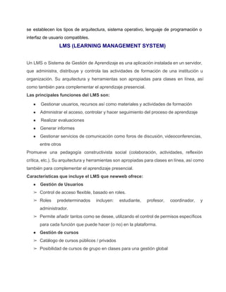 se establecen los tipos de arquitectura, sistema operativo, lenguaje de programación o                       
interfaz de usuario compatibles. 
LMS (LEARNING MANAGEMENT SYSTEM) 
  
Un LMS o Sistema de Gestión de Aprendizaje es una aplicación instalada en un servidor,                             
que administra, distribuye y controla las actividades de formación de una institución u                         
organización. Su arquitectura y herramientas son apropiadas para clases en línea, así                       
como también para complementar el aprendizaje presencial. 
Las principales funciones del LMS son: 
●  Gestionar usuarios, recursos así como materiales y actividades de formación 
● Administrar el acceso, controlar y hacer seguimiento del proceso de aprendizaje 
●  Realizar evaluaciones 
● Generar informes 
● Gestionar servicios de comunicación como foros de discusión, videoconferencias,                 
entre otros 
Promueve una pedagogía constructivista social (colaboración, actividades, reflexión               
crítica, etc.). Su arquitectura y herramientas son apropiadas para clases en línea, así como                           
también para complementar el aprendizaje presencial. 
Características que incluye el LMS que newweb ofrece: 
● Gestión de Usuarios 
➢ Control de acceso flexible, basado en roles. 
➢ Roles predeterminados incluyen: estudiante, profesor, coordinador, y             
administrador. 
➢ Permite añadir tantos como se desee, utilizando el control de permisos específicos                       
para cada función que puede hacer (o no) en la plataforma. 
● Gestión de cursos 
➢ Catálogo de cursos públicos / privados 
➢ Posibilidad de cursos de grupo en clases para una gestión global 
 
