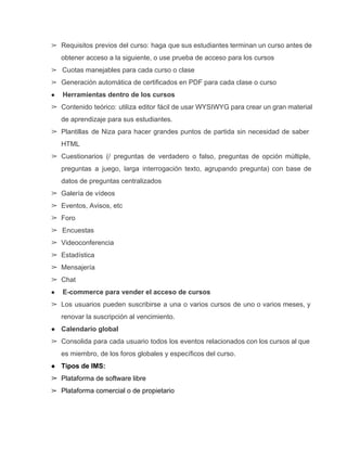 ➢ Requisitos previos del curso: haga que sus estudiantes terminan un curso antes de                         
obtener acceso a la siguiente, o use prueba de acceso para los cursos 
➢  Cuotas manejables para cada curso o clase 
➢ Generación automática de certificados en PDF para cada clase o curso 
●  Herramientas dentro de los cursos 
➢ Contenido teórico: utiliza editor fácil de usar WYSIWYG para crear un gran material                         
de aprendizaje para sus estudiantes. 
➢ Plantillas de Niza para hacer grandes puntos de partida sin necesidad de saber                         
HTML 
➢ Cuestionarios (/ preguntas de verdadero o falso, preguntas de opción múltiple,                     
preguntas a juego, larga interrogación texto, agrupando pregunta) con base de                     
datos de preguntas centralizados 
➢ Galería de vídeos 
➢ Eventos, Avisos, etc 
➢ Foro 
➢  Encuestas 
➢ Videoconferencia 
➢ Estadística 
➢ Mensajería 
➢ Chat 
●  E­commerce para vender el acceso de cursos 
➢ Los usuarios pueden suscribirse a una o varios cursos de uno o varios meses, y                             
renovar la suscripción al vencimiento. 
● Calendario global 
➢ Consolida para cada usuario todos los eventos relacionados con los cursos al que                         
es miembro, de los foros globales y específicos del curso. 
● Tipos de lMS: 
➢ Plataforma de software libre 
➢ Plataforma comercial o de propietario
 