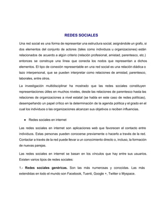  
 
REDES SOCIALES  
Una red social es una forma de representar una estructura social, asignándole un grafo, si                             
dos elementos del conjunto de actores (tales como individuos u organizaciones) están                       
relacionados de acuerdo a algún criterio (relación profesional, amistad, parentesco, etc.)                     
entonces se construye una línea que conecta los nodos que representan a dichos                         
elementos. El tipo de conexión representable en una red social es una relación diádica o                             
lazo interpersonal, que se pueden interpretar como relaciones de amistad, parentesco,                     
laborales, entre otros. 
La investigación multidisciplinar ha mostrado que las redes sociales constituyen                   
representaciones útiles en muchos niveles, desde las relaciones de parentesco hasta las                       
relaciones de organizaciones a nivel estatal (se habla en este caso de redes políticas),                           
desempeñando un papel crítico en la determinación de la agenda política y el grado en el                               
cual los individuos o las organizaciones alcanzan sus objetivos o reciben influencias. 
● Redes sociales en internet
Las redes sociales en internet son aplicaciones web que favorecen el contacto entre                         
individuos. Estas personas pueden conocerse previamente o hacerlo a través de la red.                         
Contactar a través de la red puede llevar a un conocimiento directo o, incluso, la formación                               
de nuevas parejas. 
Las redes sociales en internet se basan en los vínculos que hay entre sus usuarios.                             
Existen varios tipos de redes sociales: 
1.­ Redes sociales genéricas. Son las más numerosas y conocidas. Las más                       
extendidas en todo el mundo son Facebook, Tuenti, Google +, Twitter o Myspace. 
 