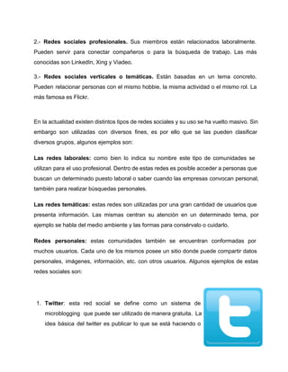 2.­ Redes sociales profesionales. Sus miembros están relacionados laboralmente.                 
Pueden servir para conectar compañeros o para la búsqueda de trabajo. Las más                         
conocidas son LinkedIn, Xing y Viadeo. 
3.­ Redes sociales verticales o temáticas. Están basadas en un tema concreto.                       
Pueden relacionar personas con el mismo hobbie, la misma actividad o el mismo rol. La                             
más famosa es Flickr. 
 
En la actualidad existen distintos tipos de redes sociales y su uso se ha vuelto masivo. Sin                                 
embargo son utilizadas con diversos fines, es por ello que se las pueden clasificar                           
diversos grupos, algunos ejemplos son: 
Las redes laborales: como bien lo indica su nombre este tipo de comunidades se                           
utilizan para el uso profesional. Dentro de estas redes es posible acceder a personas que                             
buscan un determinado puesto laboral o saber cuando las empresas convocan personal,                       
también para realizar búsquedas personales. 
Las redes temáticas: estas redes son utilizadas por una gran cantidad de usuarios que                           
presenta información. Las mismas centran su atención en un determinado tema, por                       
ejemplo se habla del medio ambiente y las formas para consérvalo o cuidarlo. 
Redes personales: estas comunidades también se encuentran conformadas por                 
muchos usuarios. Cada uno de los mismos posee un sitio donde puede compartir datos                           
personales, imágenes, información, etc. con otros usuarios. Algunos ejemplos de estas                     
redes sociales son: 
 
1. Twitter: esta red social se define como un sistema de                   
microblogging que puede ser utilizado de manera gratuita. La                 
idea básica del twitter es publicar lo que se está haciendo o                       
 