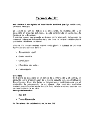 Escuela de Ulm
Fue fundada el 3 de agosto de 1953 en Ulm, Alemania, por Inge Aicher-Scholl,
Otl Aicher y Max Bill.

La escuela de Ulm se dedicó a la enseñanza, la investigación y el
desarrollo en el campo del diseño, siendo considerada en cierto modo la
heredera de la Bauhaus.
A grandes rasgos, esta escuela se destaco por la integración del proceso de
diseño al proceso de industrialización y por dotar de carácter metodológico el
proceso de creación de los objetos.

Durante su funcionamiento fueron investigados y puestos en práctica
nuevos enfoques en el diseño:

      Comunicación visual

      Diseño Industrial

      Construcción

      Informática, más tarde…

      Cinematografía


Desarrollo
Su historia se desarrollo en el campo de la innovación y el cambio, en
conjunto con la propia imagen de la misma escuela como una Institución
Experimental. Esto dio lugar a innumerables modificaciones en el
contenido, la organización de las clases y los continuos conflictos
internos que influyeron en la decisión final del cierre de sus puertas por
problemas políticos en 1968.
Principales Directores

      Max Bill

      Tomás Maldonado

La Escuela de Ulm bajo la dirección de Max Bill
 