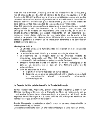 Max Bill fue el Primer Director y uno de los fundadores de la escuela y
fue el encargado de diseñar el edificio de la ULM inaugurado el 2 de
Octubre de 1955.El edificio de la ULM es considerado como uno de los
primeros construidos en hormigón con estructura reforzada, contaba con
amplios talleres, dormitorios para estudiantes y una cafetería diseñada
para satisfacer las necesidades de los estudiantes y maestros.
Max Bill, promovía una enseñanza basada en la continuación del modelo
expresionista y del funcionalismo de la Bauhaus, que basaba sus
principios en el modelo del movimiento Arts and Crafts, en el cual el
artista-diseñador tomaba un papel importante en el desarrollo del
producto como dador deforma de los materiales, en la teoría y los
métodos de producción. Renunció en 1956 debido a los cambios que se
estaban gestando al interior de la institución referente a la concepción
didáctica de la escuela

Ideología de la ULM
      La utilidad unida a la funcionalidad en relación con los requisitos
      ergonómicos
      La armonía entre el diseño y la nueva tecnología industrial,
      El desarrollo de la imagen total de la empresa Modelo de
      enseñanza propuesto por Max Hill Enseñanza basada en la
      continuación del modelo expresionista de la Bauhaus
      enfoque humanista capaz de asumir el medio tecnológico y de
      generar un entorno en el que el arte formara parte de la
      vida cotidiana.
      plan de estudios de 4 años,
          el primero estaba dedicado al curso básico
          después se elegía una especialidad entre: diseño de product
             o,    comunicación    visual,  construcción,    información
             y cinematografía.


La Escuela de Ulm bajo la dirección de Tomás Maldonado

Tomas Maldonado, Argentino, pintor, diseñador industrial y teórico. En
1956es nombrado Director de la Escuela de Ulm, es reconocido por su
considerable influencia en el pensamiento y la práctica del diseño en la
segunda mitad del siglo XX y como uno de los principales teóricos del
llamado enfoque científico del diseño.

Tomás Maldonado consideraba al diseño como un proceso sistematizable de
manera científica y no intuitiva.
Considera que el diseño no es un arte y el diseñador por lo tanto no es un artista.
 