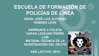 ESCUELA DE FORMACIÓN DE
POLICÍAS DE LÍNEA
SGOS: JOSÉ LUIS ALFONSO
ROSERO LEÓN
ASPIRANTE A POLICÍA
VARAS LASCANO PEDRO
LUIS
MATERIA :TÉCNICA DE LA
INVESTIGACIÓN DEL DELITO
AÑO LECTIVO :2019
 