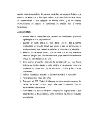 nuestro basta la posibilidad de que ese escándalo se produzca. Esta es una
cuestión de hecho que el Juez apreciará en cada caso. Pero habrá de fundar
su determinación a este respecto en motivos serios, y no en simples
murmuraciones de vecinos o comadreos de criadas más o menos
fantasiosas.
Análisis del tipo:
 Acción: relación carnal entre dos personas de distinto sexo que estén
ligadas por un lazo de parentesco.
 Sujetos: el sujeto activo de este delito son las dos personas
involucradas en el acto carnal que posee el lazo de parentesco, el
sujeto pasivo en este caso es la sociedad ya que esta es la afectada.
 Intención: es un delito doloso, y se requiere que los dos tengan la
intención y hayan ejecutado el acto carnal y que estén conscientes del
vínculo de parentesco que los une.
 Bien jurídico protegido: Mediante la consagración de esta figura
delictiva se tiende a tutelar el pudor público, encarado éste, como una
manifestación especí-fica de la moralidad pública y las buenas
costumbres.
 Formas inacabadas de delito: no admite ni tentativa ni frustración
 Pena: presidio de tres a seis años
 Tipicidad: art. 380 “Todo individuo que, en circunstancias capaces de
causar escándalo público, tenga relaciones incestuosas con un
ascendiente o descendente…”
 Punibilidad: Se aplican diferentes punibilidades dependiendo si son
ascendientes a descendientes, entre hermanos etc. No hay excusas
absolutorias.
 