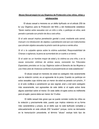 Abuso Sexual según la Ley Orgánica de Protección a los niños, niñas y
adolescentes
El abuso sexual a menores es un delito tipificado en el artículo 259 de
la Ley Orgánica para la Protección del Niño y del Adolescente establece:
“Quien realice actos sexuales con un niño o niña, o participe en ellos, será
penado o penada con prisión de dos a seis años.
Si el acto sexual implica penetración genital o anal, mediante acto carnal,
manual o la introducción de objetos; o penetración oral aún con instrumentos
que simulen objetos sexuales la prisión será de quince a veinte años.
Si él o la culpable ejerce sobre la víctima autoridad, Responsabilidad de
Crianza o vigilancia, la pena se aumentará de un cuarto a un tercio.
Si el autor es un hombre mayor de edad y la víctima es una niña, o en la
causa concurren víctimas de ambos sexos, conocerán los Tribunales
Especiales previstos en la Ley Orgánica sobre el Derecho de las Mujeres a
una Vida Libre de Violencia conforme el procedimiento en ésta establecido”.
El abuso sexual en menores de edad es castigado más severamente
que la violación común, es un agravante de la pena. Cuando se participe en
actos sexuales cuya victima sea un menor de edad es penado con prisión., Y
si el acto conlleva a penetración ya sea vaginal, anal u oral será castigado
más severamente, son agravantes de este delito si el sujeto activo tiene
alguna autoridad sobre el menor. En este delito el sujeto activo es indiferente
pero el sujeto pasivo debe ser menor de 13 años
El delito sexual más grave que se puede cometer contra los niños es
la violación y precisamente éste, puesto que implica violencia en su forma
más característica y propia, es el delito que no está tipificado completa y
adecuadamente en este artículo 259 “eiusdem” porque, como se demuestra
en la transcripción precedente, el término “abuso” excluye todo tipo de
 