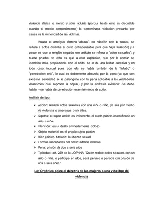 violencia (física o moral) y sólo incluiría (porque hasta esto es discutible
cuando sí medie consentimiento) la denominada violación presunta por
causa de la minoridad de las víctimas.
Incluso el ambiguo término “abuso”, en relación con lo sexual, se
refiere a actos distintos al coito (indispensable para que haya violación) y a
pesar de que a renglón seguido ese artículo se refiera a “actos sexuales”: y
buena prueba de esto es que a esta expresión, que por lo común se
identifica más propiamente con el coito, se le da una latitud excesiva y en
todo caso inusual pues con ella se habla también de la “fellatio” o
“penetración oral”, lo cual es doblemente absurdo: por la pena (ya que con
excesiva severidad se le parangona con la pena aplicable a las verdaderas
violaciones que suponen la cópula) y por la antífrasis evidente: Se debe
hablar y se habla de penetración es en términos de coito.
Análisis de tipo:
 Acción: realizar actos sexuales con una niña o niño, ya sea por medio
de violencia o amenazas o sin ellas.
 Sujetos: el sujeto activo es indiferente, el sujeto pasivo es calificado un
niño o niña.
 Intención: es un delito eminentemente doloso
 Objeto material: es el propio sujeto pasivo
 Bien jurídico tutelado: la libertad sexual
 Formas inacabadas del delito: admite tentativa
 Pena: prisión de dos a seis años
 Tipicidad: art. 259 de la LOPNNA “Quien realice actos sexuales con un
niño o niña, o participe en ellos, será penado o penada con prisión de
dos a seis años.”
Ley Orgánica sobre el derecho de las mujeres a una vida libre de
violencia
 