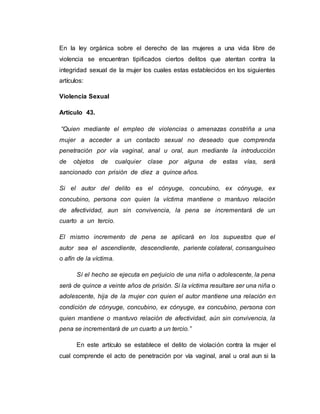 En la ley orgánica sobre el derecho de las mujeres a una vida libre de
violencia se encuentran tipificados ciertos delitos que atentan contra la
integridad sexual de la mujer los cuales estas establecidos en los siguientes
artículos:
Violencia Sexual
Artículo 43.
“Quien mediante el empleo de violencias o amenazas constriña a una
mujer a acceder a un contacto sexual no deseado que comprenda
penetración por vía vaginal, anal u oral, aun mediante la introducción
de objetos de cualquier clase por alguna de estas vías, será
sancionado con prisión de diez a quince años.
Si el autor del delito es el cónyuge, concubino, ex cónyuge, ex
concubino, persona con quien la víctima mantiene o mantuvo relación
de afectividad, aun sin convivencia, la pena se incrementará de un
cuarto a un tercio.
El mismo incremento de pena se aplicará en los supuestos que el
autor sea el ascendiente, descendiente, pariente colateral, consanguíneo
o afín de la víctima.
Sí el hecho se ejecuta en perjuicio de una niña o adolescente, la pena
será de quince a veinte años de prisión. Si la víctima resultare ser una niña o
adolescente, hija de la mujer con quien el autor mantiene una relación en
condición de cónyuge, concubino, ex cónyuge, ex concubino, persona con
quien mantiene o mantuvo relación de afectividad, aún sin convivencia, la
pena se incrementará de un cuarto a un tercio.”
En este artículo se establece el delito de violación contra la mujer el
cual comprende el acto de penetración por vía vaginal, anal u oral aun si la
 