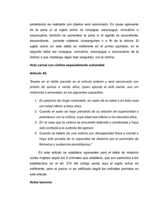 penetración es realizada con objetos será sancionado. Es causa agravante
de la pena si el sujeto activo es conyugue, exconyugue, concubino o
exconcubino, también se aumentara la pena si el agente es ascendiente,
descendiente, pariente colateral, consanguíneo o a fín de la víctima. El
sujeto activo en este delito es indiferente en el primer apartado, en el
segundo debe ser conyugue, concubino, exconyugue o exconcubino de la
víctima o que mantenga algún lazo sanguíneo con la víctima;
Acto carnal con víctima especialmente vulnerable
Artículo 44.
“Incurre en el delito previsto en el artículo anterior y será sancionado con
prisión de quince a veinte años, quien ejecute el acto carnal, aun sin
violencias o amenazas, en los siguientes supuestos;
1. En perjuicio de mujer vulnerable, en razón de su edad o en todo caso
con edad inferior a trece años.
2. Cuando el autor se haya prevalido de su relación de superioridad o
parentesco con la víctima, cuya edad sea inferior a los dieciséis años.
3. En el caso que la víctima se encuentre detenida o condenada y haya
sido confiada a la custodia del agresor.
4. Cuando se tratare de una víctima con discapacidad física o mental o
haya sido privada de la capacidad de discernir por el suministro de
fármacos o sustancias psicotrópicas.”
En este artículo se establece agravantes para el delito de violación
contra mujeres según los 4 ordinales que establece, que son parecidos a los
establecidos en el art. 374 del código penal, aquí el sujeto activo es
indiferente, pero el pasivo si es calificado según los ordinales previstos en
este artículo.
Actos lascivos
 