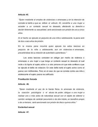 Artículo 45.
“Quien mediante el empleo de violencias o amenazas y sin la intención de
cometer el delito a que se refiere el artículo 43, constriña a una mujer a
acceder a un contacto sexual no deseado, afectando su derecho a
decidir libremente su sexualidad, será sancionado con prisión de uno a cinco
años.
Si el hecho se ejecuta en perjuicio de una niña o adolescente, la pena será
de dos a seis años de prisión.
En la misma pena incurrirá quien ejecute los actos lascivos en
perjuicio de la niña o adolescente, aun sin violencias ni amenazas,
prevaliéndose de su relación de autoridad o parentesco.”
Los actos lascivos consisten en obligar por medio de violencia o
amenazas a una mujer a que tenga un contacto sexual no deseado el cual
incite a la lujuria al sujeto activo o a otra persona sin que este conlleve a que
se ejecute el delito de violación. En este delito tanto el sujeto activo como el
pasivo son indiferentes. Pero en el caso de que se cometa contra una niña o
adolescente el sujeto pasivo es calificado.
Prostitución forzada
Artículo 46.
“Quien mediante el uso de la fuerza física, la amenaza de violencia,
la coacción psicológica o el abuso de poder, obligue a una mujer a
realizar uno o más actos de naturaleza sexual con el objeto de obtener a
cambio ventajas de carácter pecuniario o de otra índole, en beneficio propio
o de un tercero, será sancionado con prisión de diez a quince años.”
Esclavitud sexual
Artículo 47.
 