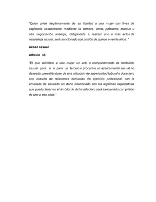 “Quien prive ilegítimamente de su libertad a una mujer con fines de
explotarla sexualmente mediante la compra, venta, préstamo, trueque u
otra negociación análoga, obligándola a realizar uno o más actos de
naturaleza sexual, será sancionado con prisión de quince a veinte años. “
Acoso sexual
Artículo 48.
“El que solicitare a una mujer un acto o comportamiento de contenido
sexual para sí o para un tercero o procurare un acercamiento sexual no
deseado, prevaliéndose de una situación de superioridad laboral o docente o
con ocasión de relaciones derivadas del ejercicio profesional, con la
amenaza de causarte un daño relacionado con las legítimas expectativas
que pueda tener en el ámbito de dicha relación, será sancionado con prisión
de uno a tres arios.”
 