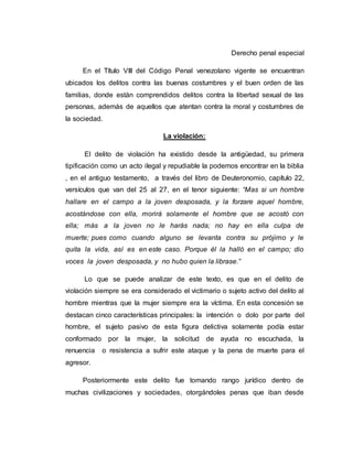Derecho penal especial
En el Título VIII del Código Penal venezolano vigente se encuentran
ubicados los delitos contra las buenas costumbres y el buen orden de las
familias, donde están comprendidos delitos contra la libertad sexual de las
personas, además de aquellos que atentan contra la moral y costumbres de
la sociedad.
La violación:
El delito de violación ha existido desde la antigüedad, su primera
tipificación como un acto ilegal y repudiable la podemos encontrar en la biblia
, en el antiguo testamento, a través del libro de Deuteronomio, capítulo 22,
versículos que van del 25 al 27, en el tenor siguiente: “Mas si un hombre
hallare en el campo a la joven desposada, y la forzare aquel hombre,
acostándose con ella, morirá solamente el hombre que se acostó con
ella; más a la joven no le harás nada; no hay en ella culpa de
muerte; pues como cuando alguno se levanta contra su prójimo y le
quita la vida, así es en este caso. Porque él la halló en el campo; dio
voces la joven desposada, y no hubo quien la librase.”
Lo que se puede analizar de este texto, es que en el delito de
violación siempre se era considerado el victimario o sujeto activo del delito al
hombre mientras que la mujer siempre era la víctima. En esta concesión se
destacan cinco características principales: la intención o dolo por parte del
hombre, el sujeto pasivo de esta figura delictiva solamente podía estar
conformado por la mujer, la solicitud de ayuda no escuchada, la
renuencia o resistencia a sufrir este ataque y la pena de muerte para el
agresor.
Posteriormente este delito fue tomando rango jurídico dentro de
muchas civilizaciones y sociedades, otorgándoles penas que iban desde
 