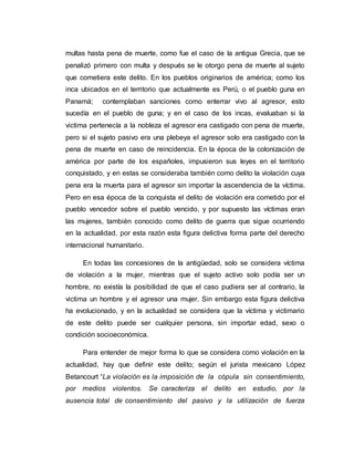 multas hasta pena de muerte, como fue el caso de la antigua Grecia, que se
penalizó primero con multa y después se le otorgo pena de muerte al sujeto
que cometiera este delito. En los pueblos originarios de américa; como los
inca ubicados en el territorio que actualmente es Perú, o el pueblo guna en
Panamá; contemplaban sanciones como enterrar vivo al agresor, esto
sucedía en el pueblo de guna; y en el caso de los incas, evaluaban si la
victima pertenecía a la nobleza el agresor era castigado con pena de muerte,
pero si el sujeto pasivo era una plebeya el agresor solo era castigado con la
pena de muerte en caso de reincidencia. En la época de la colonización de
américa por parte de los españoles, impusieron sus leyes en el territorio
conquistado, y en estas se consideraba también como delito la violación cuya
pena era la muerta para el agresor sin importar la ascendencia de la víctima.
Pero en esa época de la conquista el delito de violación era cometido por el
pueblo vencedor sobre el pueblo vencido, y por supuesto las víctimas eran
las mujeres, también conocido como delito de guerra que sigue ocurriendo
en la actualidad, por esta razón esta figura delictiva forma parte del derecho
internacional humanitario.
En todas las concesiones de la antigüedad, solo se considera víctima
de violación a la mujer, mientras que el sujeto activo solo podía ser un
hombre, no existía la posibilidad de que el caso pudiera ser al contrario, la
victima un hombre y el agresor una mujer. Sin embargo esta figura delictiva
ha evolucionado, y en la actualidad se considera que la víctima y victimario
de este delito puede ser cualquier persona, sin importar edad, sexo o
condición socioeconómica.
Para entender de mejor forma lo que se considera como violación en la
actualidad, hay que definir este delito; según el jurista mexicano López
Betancourt “La violación es la imposición de la cópula sin consentimiento,
por medios violentos. Se caracteriza el delito en estudio, por la
ausencia total de consentimiento del pasivo y la utilización de fuerza
 