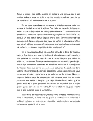física o moral.” Este delito consiste en obligar a una persona con el uso
medios violentos, para así poder consumar un acto sexual por cualquier vía
de penetración sin consentimiento de la víctima.
En las leyes venezolanas se considera la violación como un delito que
vulnera la libertad sexual de la víctima. Este delito se encuentra tipificado en
el art. 374 del Código Penal, en los siguientes términos: “Quien por medio de
violencias o amenazas haya constreñido a alguna persona, del uno o del otro
sexo, a un acto carnal, por vía vaginal, anal u oral o introducción de objetos
por alguna de las dos primeras vías, o por vía oral se le introduzca un objeto
que simule objetos sexuales, el responsable será castigado como imputado
de violación, con la pena de prisión de diez a quince años”.
En el mencionado artículo no se define como tal el delito de violación,
pero si describe el acto, que consiste en la ejecución de un acto carnal con
una persona de cualquier sexo la cual la hayan obligado por medio de
violencia o amenazas. Para que exista este delito es necesario que el sujeto
activo haya constreñido por medio de violencia o amenazas al sujeto pasivo,
la violencia tiene que ser la necesaria para así vencer la resistencia de la
víctima, y la amenaza debe ser con ocasionarle un mal suficientemente grave
como para el sujeto pasivo seda a las pretensiones del agresor. No es un
requisito indispensable la introducción total del pena para que se pueda
consumar este delito, ni tampoco que haya desfloramiento, puesto que del
propio texto de la parte preinserta del artículo se desprende que el sujeto
pasivo puede ser del sexo masculino. Si hay constreñimiento, poco importa
que el acto carnal no llegue a completarse.
“si el delito de violación aquí previsto se ha cometido contra una niña,
niño o adolescente, la pena será de quince a veinte años” al cometerse el
delito de violación en contra de un niño, niña o adolescente es considerado
como causa agravante de la pena.
 