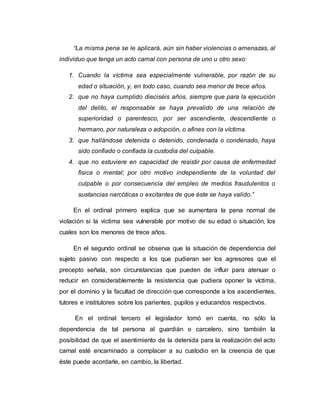 “La misma pena se le aplicará, aún sin haber violencias o amenazas, al
individuo que tenga un acto carnal con persona de uno u otro sexo:
1. Cuando la víctima sea especialmente vulnerable, por razón de su
edad o situación, y, en todo caso, cuando sea menor de trece años.
2. que no haya cumplido dieciséis años, siempre que para la ejecución
del delito, el responsable se haya prevalido de una relación de
superioridad o parentesco, por ser ascendiente, descendiente o
hermano, por naturaleza o adopción, o afines con la víctima.
3. que hallándose detenida o detenido, condenada o condenado, haya
sido confiado o confiada la custodia del culpable.
4. que no estuviere en capacidad de resistir por causa de enfermedad
física o mental; por otro motivo independiente de la voluntad del
culpable o por consecuencia del empleo de medios fraudulentos o
sustancias narcóticas o excitantes de que éste se haya valido.”
En el ordinal primero explica que se aumentara la pena normal de
violación si la victima sea vulnerable por motivo de su edad o situación, los
cuales son los menores de trece años.
En el segundo ordinal se observa que la situación de dependencia del
sujeto pasivo con respecto a los que pudieran ser los agresores que el
precepto señala, son circunstancias que pueden de influir para atenuar o
reducir en considerablemente la resistencia que pudiera oponer la víctima,
por el dominio y la facultad de dirección que corresponde a los ascendientes,
tutores e institutores sobre los parientes, pupilos y educandos respectivos.
En el ordinal tercero el legislador tomó en cuenta, no sólo la
dependencia de tal persona al guardián o carcelero, sino también la
posibilidad de que el asentimiento de la detenida para la realización del acto
carnal esté encaminado a complacer a su custodio en la creencia de que
éste puede acordarle, en cambio, la libertad.
 