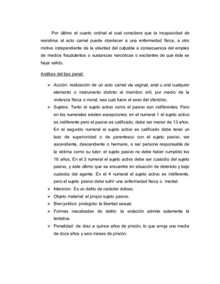 Por último el cuarto ordinal el cual considera que la incapacidad de
resistirse al acto carnal puede obedecer a una enfermedad física, a otro
motivo independiente de la voluntad del culpable a consecuencia del empleo
de medios fraudulentos o sustancias narcóticas o excitantes de que éste se
haya valido.
Análisis del tipo penal:
 Acción: realización de un acto carnal vía vaginal, anal u oral cualquier
elemento o instrumento distinto al miembro viril, por medio de la
violencia física o moral, sea cual fuere el sexo del ofendido.
 Sujetos: Tanto el sujeto activo como el pasivo son indiferentes. Pero
en los numerales existen excepciones; en el numeral 1 el sujeto activo
es indiferente pero el pasivo es calificado, debe ser menor de 13 años.
En el segundo numeral el sujeto activo es calificado debe tener un
lazo de superioridad o de parentesco con el sujeto pasivo, ser
ascendiente, descendiente o hermano, o ser persona responsable de
la víctima como su tutor; el sujeto pasivo no debe haber cumplido los
16 años. En el 3 numeral el sujeto activo debe ser custodio del sujeto
pasivo, y este último que se encuentre en situación de detenido y bajo
custodia del agente. En el 4 numeral el sujeto activo es indiferente,
pero el sujeto pasivo debe sufrir una enfermedad física o mental.
 Intención: Es un delito de carácter doloso.
 Objeto material: el propio sujeto pasivo.
 Bien jurídico protegido: la libertad sexual.
 Formas inacabadas de delito: la violación admite solamente la
tentativa
 Penalidad: de diez a quince años de prisión, lo que arroja una media
de doce años y seis meses de prisión.
 