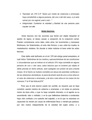  Tipicidad: art. 374 C.P “Quien por medio de violencias o amenazas
haya constreñido a alguna persona, del uno o del otro sexo, a un acto
carnal, por vía vaginal, anal u oral…”
 Antijuricidad: Contrariar la voluntad y libertad de una persona para
copular con ella
Actos lascivos:
Actos lascivos son las acciones que tienen por objeto despertar el
apetito de lujuria, el deseo sexual, a excepción de la conjunción carnal.
Pueden considerarse como tales, entre otros, los tocamientos y manoseas
libidinosos, los frotamientos, el coito inter femora, o sea, entre los muslos, la
masturbación, etcétera. Se discute si debe incluirse el beso entre los actos
lascivos.
Este delito está tipificado en el art. 376 del código penal venezolano, el
cual indica “Valiéndose de los medios y aprovechándose de las condiciones
o circunstancias que se indican en el artículo 374, haya cometido en alguna
persona de uno u otro sexo, actos lascivos que no tuvieren por objeto el
delito previsto en dicho artículo, será castigado con prisión de seis a treinta
meses. Si el hecho se hubiere cometido con abuso de autoridad, confianza o
de las relaciones domésticas, la pena de prisión será de uno a cinco años en
el caso de violencias o amenazas; y de dos a seis años en los casos de los
números 1º al 4º del Artículo374”
Para que el acto lascivo pueda ser punible, se requiere que se haya
cometido usando medios de violencia o amenazas, o sin éstas en persona
menor de trece años, o que no haya cumplido dieciséis, si el agente es su
ascendiente, tutor o institutor, o en la que hallándose detenida o condenada
haya sido confiada a la custodia del culpable, o en la que no estuviese en
capacidad de resistir por causa de enfermedad física o mental que padezca,
por otro motivo independiente de la voluntad del sujeto activo, o a
 