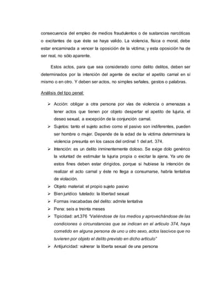 consecuencia del empleo de medios fraudulentos o de sustancias narcóticas
o excitantes de que éste se haya valido. La violencia, física o moral, debe
estar encaminada a vencer la oposición de la víctima; y esta oposición ha de
ser real, no sólo aparente.
Estos actos, para que sea considerado como delito delitos, deben ser
determinados por la intención del agente de excitar el apetito carnal en sí
mismo o en otro. Y deben ser actos, no simples señales, gestos o palabras.
Análisis del tipo penal:
 Acción: obligar a otra persona por vías de violencia o amenazas a
tener actos que tienen por objeto despertar el apetito de lujuria, el
deseo sexual, a excepción de la conjunción carnal.
 Sujetos: tanto el sujeto activo como el pasivo son indiferentes, pueden
ser hombre o mujer. Depende de la edad de la víctima determinara la
violencia presunta en los casos del ordinal 1 del art. 374.
 Intención: es un delito inminentemente doloso. Se exige dolo genérico
la voluntad de estimular la lujuria propia o excitar la ajena. Ya uno de
estos fines deben estar dirigidos, porque si hubiese la intención de
realizar el acto carnal y éste no llega a consumarse, habría tentativa
de violación.
 Objeto material: el propio sujeto pasivo
 Bien jurídico tutelado: la libertad sexual
 Formas inacabadas del delito: admite tentativa
 Pena: seis a treinta meses
 Tipicidad: art.376 “Valiéndose de los medios y aprovechándose de las
condiciones o circunstancias que se indican en el artículo 374, haya
cometido en alguna persona de uno u otro sexo, actos lascivos que no
tuvieren por objeto el delito previsto en dicho artículo”
 Antijuricidad: vulnerar la liberta sexual de una persona
 
