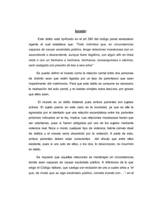 Incesto:
Este delito está tipificado en el art 380 del código penal venezolano
vigente el cual establece que: “Todo individuo que, en circunstancias
capaces de causar escándalo público, tenga relaciones incestuosas con un
ascendiente o descendente, aunque fuere ilegítimo, con algún afín en línea
recta o con un hermano o hermana, hermanos, consanguíneos o uterinos,
será castigado con presidio de tres a seis años”
Se puede definir el incesto como la relación carnal entre dos personas
de distinto sexo que estén ligadas por un lazo de parentesco que sean
impedimento del matrimonio. Para que este delito se consume es necesario
la realización del acto camal, y no bastan simples actos lascivos, por graves
que ellos sean.
El incesto es un delito bilateral, pues ambos parientes son sujetos
activos. El sujeto pasivo en este caso es la sociedad, ya que es ella la
agraviada por el atentado que una relación escandalosa entre los parientes
próximos indicados en la ley, implica. Las relaciones incestuosas tienen que
ser voluntarias, pues si fueren obligadas por uno de los sujetos mediante
violencia real, física o moral, cualquier tipo de violencia, habría cúmulo ideal
de delitos y el incesto seria absorbido por la violación. A parte de esto,
ambos parientes deben estar conscientes del vínculo que entre ellos
existente, pues si uno solo de ellos, o los dos, lo desconocen, no incurrirán
en delito.
Se requiere que aquellas relaciones se mantengan en circunstancias
donde sean capaces de causar escándalo público. A diferencia de lo que
exige el Código italiano, que castiga con reclusión de uno a cuatro años a “el
que, de modo que se siga escándalo público, cometa incesto con… “, en el
 