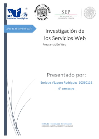 Lunes 26 de Mayo del 2014
Investigación de
los Servicios Web
Programación Web
Instituto Tecnológico de Tehuacán
INGENIERÍA EN SISTEMAS COMPUTACIONALES
Enrique Vázquez Rodríguez 10360116
9° semestre
 