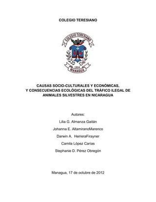 COLEGIO TERESIANO

CAUSAS SOCIO-CULTURALES Y ECONÓMICAS,
Y CONSECUENCIAS ECOLÓGICAS DEL TRÁFICO ILEGAL DE
ANIMALES SILVESTRES EN NICARAGUA

Autores:
Lilia G. Almanza Gaitán
Johanna E. AltamiranoMarenco
Darwin A. HerreraFirayner
Camila López Carías
Stephanie D. Pérez Obregón

Managua, 17 de octubre de 2012

 