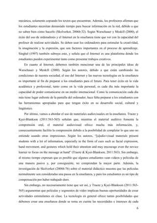 6
mecánica, solamente copiando los textos que encuentran. Además, los profesores afirman que
los estudiantes necesitan demasiado tiempo para buscar información en la red, debido a que
no saben bien cómo hacerlo (Skolverket, 2006b:32). Según Warschauer y Meskill (2000), el
éxito del uso de ordenadores y el Internet en la enseñanza tiene que ver con la capacidad del
profesor de realizar actividades. Se deben usar los ordenadores para estimular la creatividad,
la imaginación y la expresión, que son factores importantes en el proceso de aprendizaje.
Singhal (1997) también subraya esto, y señala que el Internet es una plataforma donde los
estudiantes pueden experimentar tanto como presentar trabajos creativos.
En cuanto al Internet, debemos también mencionar una de las principales ideas de
Warschauer y Meskill (2000). Según los autores, debido a que están cambiando las
condiciones de nuestra sociedad, el uso del Internet y las nuevas tecnologías en la enseñanza
es importante al fin de preparar a los estudiantes para el futuro. Para tener éxito en la vida
académica y profesional, tanto como en la vida personal, es cada día más importante la
capacidad de poder comunicarse en un medio internacional. Como la comunicación cada día
más tiene lugar enfrente de la pantalla del ordenador, hace falta preparar a los estudiantes con
las herramientas apropiadas para que tengan éxito en su desarrollo social, cultural y
lingüístico.
Por último, vamos a abordar el uso de materiales audiovisuales en la enseñanza. Traore y
Kyei-Blankson (2011:563-565) señalan que, mientras el material auditivo fomenta la
comprensión oral, el material audiovisual ofrece mucha más información, y,
consecuentemente facilita la comprensión debido a la posibilidad de completar lo que uno no
entiende usando otras impresiones. Según los autores, “[a]udio-visual materials present
students with a lot of information, especially in the form of cues such as facial expression,
hand movement, and gestures which hold their attention and may encourage even the novice
learner to focus on the message at hand” (Traore & Kyei-Blankson, 2011:563). Sin embargo,
al mismo tiempo expresan que es posible que algunos estudiantes vean videos y películas de
una manera pasiva y, por consiguiente, no comprendan la mayor parte. Además, la
investigación de Skolverket (2006b:76) sobre el material didáctico muestra que las películas
normalmente son consideradas una pausa en la enseñanza, y para los estudiantes es un tipo de
compensación por haber trabajado duro.
Sin embargo, no necesariamente tiene que ser así, y Traore y Kyei-Blankson (2011:563-
565) argumentan que películas y segmentos de video implican buenas oportunidades de crear
actividades estimulantes en clase. La tecnología en general ofrece tantas posibilidades que
debemos crear una enseñanza donde se toma en cuenta las necesidades e intereses de cada
 