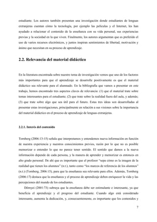7
estudiante. Los autores también presentan una investigación donde estudiantes de lenguas
extranjeras cuentan cómo la tecnología, por ejemplo las películas y el Internet, les han
ayudado a relacionar el contenido de la enseñanza con su vida personal, sus experiencias
previas y la sociedad en la que viven. Finalmente, los autores argumentan que es preferido el
uso de varios recursos electrónicos, y juntos inspiran sentimientos de libertad, motivación y
ánimo que necesitan en su proceso de aprendizaje.
2.2. Relevancia del material didáctico
En la literatura encontrada sobre nuestro tema de investigación vemos que uno de los factores
más importantes para que el aprendizaje se desarrolle positivamente es que el material
didáctico sea relevante para el alumnado. En la bibliografía que vamos a presentar en este
trabajo, hemos encontrado tres aspectos claves de relevancia: (1) que el material trate sobre
temas interesantes para el estudiante; (2) que trate sobre la realidad fuera del aula, y además;
(3) que trate sobre algo que sea útil para el futuro. Estas tres ideas son desarrolladas al
presentar estas investigaciones, principalmente en relación a sus visiones sobre la importancia
del material didáctico en el proceso de aprendizaje de lenguas extranjeras.
2.2.1. Interés del contenido
Tornberg (2006:13-15) señala que interpretamos y entendemos nueva información en función
de nuestra experiencia y nuestros conocimientos previos, razón por lo que no es posible
memorizar o entender lo que no parece tener sentido. El sentido que damos a la nueva
información depende de cada persona, y la manera de aprender y memorizar es entonces en
alto grado personal. De ahí que es importante que el profesor “sepa cómo es la imagen de la
realidad que tienen los alumnos” (n.t.), tanto como “los marcos de referencia de los alumnos”
(n.t.) (Tornberg, 2006:15), para que la enseñanza sea relevante para ellos. Además, Tornberg
(2006:17) destaca que la enseñanza y el proceso de aprendizaje deben enriquecer la vida y las
percepciones del mundo de los estudiantes.
Dörnyei (2001:73) subraya que la enseñanza debe ser estimulante e interesante, ya que
beneficia el aprendizaje y el progreso del estudiante. Cuando algo está considerado
interesante, aumenta la dedicación, y, consecuentemente, es importante que los contenidos y
 