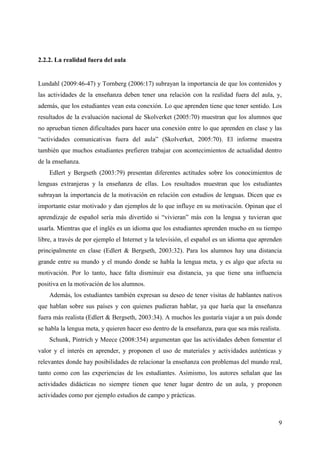 9
2.2.2. La realidad fuera del aula
Lundahl (2009:46-47) y Tornberg (2006:17) subrayan la importancia de que los contenidos y
las actividades de la enseñanza deben tener una relación con la realidad fuera del aula, y,
además, que los estudiantes vean esta conexión. Lo que aprenden tiene que tener sentido. Los
resultados de la evaluación nacional de Skolverket (2005:70) muestran que los alumnos que
no aprueban tienen dificultades para hacer una conexión entre lo que aprenden en clase y las
“actividades comunicativas fuera del aula” (Skolverket, 2005:70). El informe muestra
también que muchos estudiantes prefieren trabajar con acontecimientos de actualidad dentro
de la enseñanza.
Edlert y Bergseth (2003:79) presentan diferentes actitudes sobre los conocimientos de
lenguas extranjeras y la enseñanza de ellas. Los resultados muestran que los estudiantes
subrayan la importancia de la motivación en relación con estudios de lenguas. Dicen que es
importante estar motivado y dan ejemplos de lo que influye en su motivación. Opinan que el
aprendizaje de español sería más divertido si “vivieran” más con la lengua y tuvieran que
usarla. Mientras que el inglés es un idioma que los estudiantes aprenden mucho en su tiempo
libre, a través de por ejemplo el Internet y la televisión, el español es un idioma que aprenden
principalmente en clase (Edlert & Bergseth, 2003:32). Para los alumnos hay una distancia
grande entre su mundo y el mundo donde se habla la lengua meta, y es algo que afecta su
motivación. Por lo tanto, hace falta disminuir esa distancia, ya que tiene una influencia
positiva en la motivación de los alumnos.
Además, los estudiantes también expresan su deseo de tener visitas de hablantes nativos
que hablan sobre sus países y con quienes pudieran hablar, ya que haría que la enseñanza
fuera más realista (Edlert & Bergseth, 2003:34). A muchos les gustaría viajar a un país donde
se habla la lengua meta, y quieren hacer eso dentro de la enseñanza, para que sea más realista.
Schunk, Pintrich y Meece (2008:354) argumentan que las actividades deben fomentar el
valor y el interés en aprender, y proponen el uso de materiales y actividades auténticas y
relevantes donde hay posibilidades de relacionar la enseñanza con problemas del mundo real,
tanto como con las experiencias de los estudiantes. Asimismo, los autores señalan que las
actividades didácticas no siempre tienen que tener lugar dentro de un aula, y proponen
actividades como por ejemplo estudios de campo y prácticas.
 