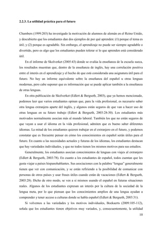 10
2.2.3. La utilidad práctica para el futuro
Chambers (1999:203) ha investigado la motivación de alumnos de alemán en el Reino Unido,
y descubierto que los estudiantes dan dos ejemplos de por qué aprenden: (1) porque el tema es
útil; y (2) porque es agradable. Sin embargo, el aprendizaje no puede ser siempre agradable o
divertido, pero es algo que los estudiantes pueden tolerar si lo que aprenden está considerado
útil.
En el informe de Skolverket (2005:43) donde se evalúa la enseñanza de la escuela sueca,
los resultados muestran que, dentro de la enseñanza de inglés, hay una correlación positiva
entre el interés en el aprendizaje y el hecho de que está considerada una asignatura útil para el
futuro. No hay un informe equivalente sobre la enseñanza del español u otras lenguas
modernas, pero cabe suponer que es información que se puede aplicar también a la enseñanza
de otras lenguas.
En otra publicación de Skolverket (Edlert & Bergseth, 2003), que ya hemos mencionado,
podemos leer que varios estudiantes opinan que, para la vida profesional, es necesario saber
otra lengua extranjera aparte del inglés, y algunos están seguros de que van a hacer uso de
otras lenguas en su futuro trabajo (Edlert & Bergseth, 2003:28-30). Los estudiantes más
motivados normalmente asocian más al mundo laboral. También los que no están seguros de
que vayan a usar el idioma en la vida profesional, admiten que es bueno saber diferentes
idiomas. La mitad de los estudiantes quieren trabajar en el extranjero en el futuro, y podemos
constatar que es frecuente pensar en cómo los conocimientos en español serán útiles para el
futuro. En cuanto a las necesidades actuales y futuras de los idiomas, los estudiantes destacan
que hay variedades individuales, y que no todos tienen los mismos motivos para sus estudios.
Generalmente, los estudiantes asocian conocimientos de lenguas con viajes al extranjero
(Edlert & Bergseth, 2003:78). En cuanto a los estudiantes de español, todos cuentan que les
gusta viajar a países hispanohablantes. Sus asociaciones con la palabra “lengua” generalmente
tienen que ver con comunicación, y se están refiriendo a la posibilidad de comunicar con
personas de otros países y usar frases útiles cuando están de vacaciones (Edlert & Bergseth,
2003:28). Dicho de otro modo, se ven a si mismos usando el español en futuras situaciones
reales. Algunos de los estudiantes expresan un interés por la cultura de la sociedad de la
lengua meta, por lo que piensan que los conocimientos amplios de una lengua ayudan a
comprender y tener acceso a culturas donde se habla español (Edlert & Bergseth, 2003:31).
Si volvemos a las variedades y los motivos individuales, Boekaerts (2009:105-112),
señala que los estudiantes tienen objetivos muy variados, y, consecuentemente, la utilidad
 