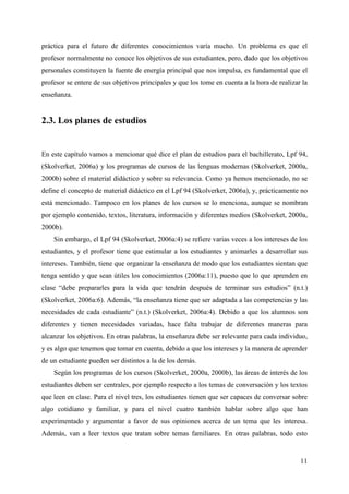11
práctica para el futuro de diferentes conocimientos varía mucho. Un problema es que el
profesor normalmente no conoce los objetivos de sus estudiantes, pero, dado que los objetivos
personales constituyen la fuente de energía principal que nos impulsa, es fundamental que el
profesor se entere de sus objetivos principales y que los tome en cuenta a la hora de realizar la
enseñanza.
2.3. Los planes de estudios
En este capítulo vamos a mencionar qué dice el plan de estudios para el bachillerato, Lpf 94,
(Skolverket, 2006a) y los programas de cursos de las lenguas modernas (Skolverket, 2000a,
2000b) sobre el material didáctico y sobre su relevancia. Como ya hemos mencionado, no se
define el concepto de material didáctico en el Lpf 94 (Skolverket, 2006a), y, prácticamente no
está mencionado. Tampoco en los planes de los cursos se lo menciona, aunque se nombran
por ejemplo contenido, textos, literatura, información y diferentes medios (Skolverket, 2000a,
2000b).
Sin embargo, el Lpf 94 (Skolverket, 2006a:4) se refiere varias veces a los intereses de los
estudiantes, y el profesor tiene que estimular a los estudiantes y animarles a desarrollar sus
intereses. También, tiene que organizar la enseñanza de modo que los estudiantes sientan que
tenga sentido y que sean útiles los conocimientos (2006a:11), puesto que lo que aprenden en
clase “debe prepararles para la vida que tendrán después de terminar sus estudios” (n.t.)
(Skolverket, 2006a:6). Además, “la enseñanza tiene que ser adaptada a las competencias y las
necesidades de cada estudiante” (n.t.) (Skolverket, 2006a:4). Debido a que los alumnos son
diferentes y tienen necesidades variadas, hace falta trabajar de diferentes maneras para
alcanzar los objetivos. En otras palabras, la enseñanza debe ser relevante para cada individuo,
y es algo que tenemos que tomar en cuenta, debido a que los intereses y la manera de aprender
de un estudiante pueden ser distintos a la de los demás.
Según los programas de los cursos (Skolverket, 2000a, 2000b), las áreas de interés de los
estudiantes deben ser centrales, por ejemplo respecto a los temas de conversación y los textos
que leen en clase. Para el nivel tres, los estudiantes tienen que ser capaces de conversar sobre
algo cotidiano y familiar, y para el nivel cuatro también hablar sobre algo que han
experimentado y argumentar a favor de sus opiniones acerca de un tema que les interesa.
Además, van a leer textos que tratan sobre temas familiares. En otras palabras, todo esto
 