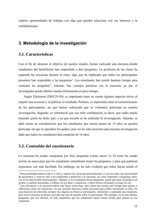 12
implica oportunidades de trabajar con algo que pueden relacionar con sus intereses y la
realidad propia.
3. Metodología de la investigación
3.1. Características
Con el fin de alcanzar el objetivo de nuestro estudio, hemos realizado una encuesta donde
estudiantes del bachillerato han respondido a diez preguntas. La profesora de las clases ha
repartido las encuestas durante la clase, algo que ha implicado que todos los participantes
presentes han respondido a las preguntas1
. Los estudiantes han tenido bastante tiempo para
contestar las preguntas2
. Además, hay ventajas prácticas con la encuesta, ya que el
investigador puede obtener mucha información en poco tiempo.
Según Ejlertsson (2005:29-30), es importante tener en cuenta algunos aspectos éticos al
repartir una encuesta y al publicar el resultado. Primero, es importante tener el consentimiento
de los participantes, así que hemos subrayado que es voluntario participar en nuestra
investigación. Segundo, es substancial que sea todo confidencial, es decir, que nadie pueda
entender quién ha dicho qué, o en qué escuela se ha realizado la investigación. Además, se
debe tomar en consideración que los estudiantes que tienen menos de 15 años no pueden
participar sin que lo aprueben los padres, pero no ha sido necesario para nuestra investigación
dado que todos los estudiantes han cumplido de 16 años.
3.2. Contenido del cuestionario
La encuesta ha estado compuesta por diez preguntas (véase anexo 1). El texto ha estado
escrito en sueco para que los estudiantes entendieran mejor las preguntas, y para que pudieran
expresarse con más facilidad. Sin embargo, no ha sido evidente que todos hayan tenido el
1
Otra posibilidad hubiera sido ir a clase y repartir las encuestas personalmente, y con eso tener una oportunidad
de presentarse y motivar más a los estudiantes a dedicarse a la encuesta, así como responder a preguntas, pero,
eso no ha sido posible prácticamente. Además, si los estudiantes hacen preguntas, puede que haya un peligro con
aclarar y explicar demasiado, si influye en sus ideas y respuestas, y ahora hemos eliminado el riesgo de eso.
2
Una alternativa a la encuesta habría sido hacer entrevistas, pero ahora han tenido más tiempo para pensar y
reflexionar sobre sus respuestas, sin que nosotros hayamos estado presentes para influir demasiado en ellas. En
una situación de entrevista siempre hay alguien en frente al participante, mirándole y esperando una respuesta,
pero con la encuesta no hemos ejercido éste tipo de presión sobre el participante. Por ejemplo, en las dos últimas
preguntas, qué son abiertas, ha sido importante que los estudiantes hayan tenido tiempo para pensar en sus
respuestas.
 