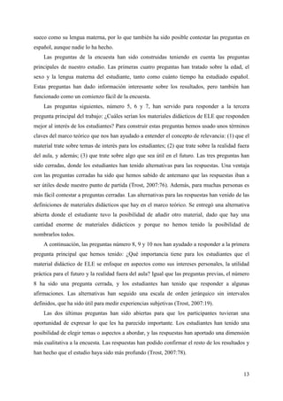 13
sueco como su lengua materna, por lo que también ha sido posible contestar las preguntas en
español, aunque nadie lo ha hecho.
Las preguntas de la encuesta han sido construidas teniendo en cuenta las preguntas
principales de nuestro estudio. Las primeras cuatro preguntas han tratado sobre la edad, el
sexo y la lengua materna del estudiante, tanto como cuánto tiempo ha estudiado español.
Estas preguntas han dado información interesante sobre los resultados, pero también han
funcionado como un comienzo fácil de la encuesta.
Las preguntas siguientes, número 5, 6 y 7, han servido para responder a la tercera
pregunta principal del trabajo: ¿Cuáles serían los materiales didácticos de ELE que responden
mejor al interés de los estudiantes? Para construir estas preguntas hemos usado unos términos
claves del marco teórico que nos han ayudado a entender el concepto de relevancia: (1) que el
material trate sobre temas de interés para los estudiantes; (2) que trate sobre la realidad fuera
del aula, y además; (3) que trate sobre algo que sea útil en el futuro. Las tres preguntas han
sido cerradas, donde los estudiantes han tenido alternativas para las respuestas. Una ventaja
con las preguntas cerradas ha sido que hemos sabido de antemano que las respuestas iban a
ser útiles desde nuestro punto de partida (Trost, 2007:76). Además, para muchas personas es
más fácil contestar a preguntas cerradas. Las alternativas para las respuestas han venido de las
definiciones de materiales didácticos que hay en el marco teórico. Se entregó una alternativa
abierta donde el estudiante tuvo la posibilidad de añadir otro material, dado que hay una
cantidad enorme de materiales didácticos y porque no hemos tenido la posibilidad de
nombrarlos todos.
A continuación, las preguntas número 8, 9 y 10 nos han ayudado a responder a la primera
pregunta principal que hemos tenido: ¿Qué importancia tiene para los estudiantes que el
material didáctico de ELE se enfoque en aspectos como sus intereses personales, la utilidad
práctica para el futuro y la realidad fuera del aula? Igual que las preguntas previas, el número
8 ha sido una pregunta cerrada, y los estudiantes han tenido que responder a algunas
afirmaciones. Las alternativas han seguido una escala de orden jerárquico sin intervalos
definidos, que ha sido útil para medir experiencias subjetivas (Trost, 2007:19).
Las dos últimas preguntas han sido abiertas para que los participantes tuvieran una
oportunidad de expresar lo que les ha parecido importante. Los estudiantes han tenido una
posibilidad de elegir temas o aspectos a abordar, y las respuestas han aportado una dimensión
más cualitativa a la encuesta. Las respuestas han podido confirmar el resto de los resultados y
han hecho que el estudio haya sido más profundo (Trost, 2007:78).
 