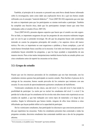 14
También, al principio de la encuesta se presentó una carta breve donde hemos informado
sobre la investigación, tanto como dado una explicación breve de a qué nos hemos estado
refiriendo con el concepto “material didáctico”3
. Trost (2007:98-102) argumenta que este tipo
de carta es importante para que los participantes se sientan motivados a participar. También
ha cumplido una función ética, dado que los participantes siempre tienen que estar bien
informados sobre el estudio (Trost, 2007:29).
Trost (2007:64-65), presenta algunos aspectos que hacen que el estudio sea más seguro.
Por un lado, es importante asegurarse de que las preguntas de una encuesta realmente tengan
que ver con lo que se pretende investigar. De ahí que las preguntas hayan sido construidas
teniendo en cuenta las preguntas principales del estudio y los aspectos claves del marco
teórico. Por otro, es importante no usar negaciones o palabras y frases complejas, y por tal
razón hemos formulado frases sencillas en la encuesta. Con todo esto hemos esperado que los
estudiantes hayan entendido las preguntas, y que les haya ayudado a responderlas de una
manera sincera. Para evitar malas interpretaciones también hemos hecho un estudio piloto con
cinco estudiantes antes de repartir las encuestas en las clases.
3.3. Grupo de estudio
Puesto que son los intereses personales de los estudiantes que nos han interesado, son los
estudiantes mismos quienes han participado en nuestro estudio. Para facilitar el proceso de la
entrega de las encuestas, hemos sacado provecho de los contactos que teníamos con una
escuela. Es una escuela de aproximadamente quinientos estudiantes de bachillerato.
Veinticuatro estudiantes de dos clases, una del nivel 3 y otra del nivel 4, han tenido la
posibilidad de participar. La razón por no incluir los estudiantes del nivel 1 o nivel 2 ha
partido de la idea de que los estudiantes de los niveles más altos tienen más experiencia en sus
estudios de español, y que han trabajado con varios tipos de materiales a lo largo de sus
estudios. Según la información que hemos tenido, ninguno de ellos tiene dislexia u otras
dificultades que hayan podido influir en la capacidad de participar.
De los veinticuatro estudiantes, han participado los diecinueve que estuvieron presentes el
día que repartimos las encuestas. Todos los estudiantes presentes han contestado a todas las
preguntas cerradas, diecisiete estudiantes han contestado también una o dos de las preguntas
abiertas.
3
En la encuesta, es la palabra sueca ”läromedel” que hemos definido.
 