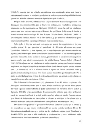 17
(2006b:76) muestra que las películas normalmente son consideradas como una pausa y
recompensa divertida en la enseñanza, por lo que no podemos descartar la posibilidad de que
quieran ver películas solamente porque es algo relajante y fácil de hacer.
Después de las películas, el libro de texto (15) es el material didáctico que prefieren a fin
de adquirir conocimientos útiles para el futuro. Sin embargo, este resultado no corresponde
totalmente con la investigación de Skolverket (2006b:133) según la cuál los estudiantes
quieren usar más otros recursos como el Internet, los periódicos, la literatura de ficción y
acontecimientos actuales en lugar del libro de texto. De todas formas, Skolverket (2006b:25-
27) subraya las ventajas prácticas con el libro de texto, y que a muchos estudiantes les gusta
tener solamente un libro, y es una posible razón para nuestro resultado.
Sobre todo, el libro de texto está visto como un garante de conocimientos y hay una
opinión general de que garantiza el aprendizaje de diferentes elementos necesarios
(Skolverket, 2006b:25-27). Por supuesto, eso es algo importante para futuros estudios de
español, pero también para poder usar el idioma de otras maneras. Si los estudiantes piensan
que van a alcanzar las metas usando un manual, probablemente es una explicación de por qué
quieren usarlo para adquirir conocimientos de utilidad futura. Además, Edlert y Bergseth
(2003:28-31) señalan que los estudiantes en su investigación piensan que los conocimientos
amplios de una lengua les ayudan a entender culturas donde hablan español y tener acceso a
ellas. Los alumnos se ven a si mismos usando el español en futuras situaciones reales y
quieren comunicar con personas de otros países usando frases útiles que han aprendido. Por lo
tanto, la autoridad que tiene el libro de texto debe contribuir a una actitud positiva hacía por
ejemplo los textos y los ejercicios en el libro.
Más de la mitad de los estudiantes (10), piensan que el uso del Internet es positivo a fin
de adquirir conocimientos útiles para el futuro. Hemos constatado que hay un deseo general
de viajar a países hispanohablantes y poder comunicarse con hablantes nativos (Edlert y
Bergseth, 2003:28), y las oportunidades de comunicación auténtica que ofrece el Internet
puede ser una explicación de la actitud positiva que hay sobre este medio. Además, es una
gran fuente de información de otros países y culturas, y participar en la cultura meta y
aprender más sobre cómo funciona es tan fácil como pulsar un botón (Singhal, 1997).
Otra explicación puede ser lo que señala Warschauer y Meskill (2000), que el Internet y
los ordenadores son algo natural e indispensable en nuestra sociedad cotidiana. El uso del
Internet aumenta cada día más, y es posible que los estudiantes piensen como Warschauer y
Meskill (2000), que para la vida académica y profesional es, y será, importante poder
comunicar en un mundo cada vez más globalizado y tecnológico.
 