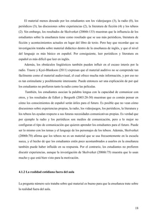 18
El material menos deseado por los estudiantes son los videojuegos (3), la radio (0), los
periódicos (3), las discusiones sobre experiencias (2), la literatura de ficción (4) y los tebeos
(2). Sin embargo, los resultados de Skolverket (2006b:133) muestran que la influencia de los
estudiantes sobre la enseñanza tiene como resultado que se usa más periódicos, literatura de
ficción y acontecimientos actuales en lugar del libro de texto. Pero hay que recordar que su
investigación trataba sobre material didáctico dentro de la enseñanza de inglés, y que el nivel
del lenguaje es más básico en español. Por consiguiente, leer periódicos y literatura en
español es más difícil que leer en inglés.
Además, los obstáculos lingüísticos también pueden influir en el escaso interés por la
radio. Traore y Kyei-Blankson (2011) expresan que el material auditivo no se comprende tan
fácilmente como el material audiovisual, el cual ofrece mucha más información, y por eso no
es tan estimulante y posiblemente interesante. Puede entonces ser una explicación de por qué
los estudiantes no prefieren tanto la radio como las películas.
También, los estudiantes asocian la palabra lengua con la capacidad de comunicar con
otros, y los resultados de Edlert y Bergseth (2003:28-30) muestran que es común pensar en
cómo los conocimientos de español serán útiles para el futuro. Es posible que no vean cómo
discusiones sobre experiencias propias, la radio, los videojuegos, los periódicos, la literatura y
los tebeos les ayudan respecto a sus futuras necesidades comunicativas propias. Es verdad que
por ejemplo la radio y los periódicos son medios de comunicación, pero a lo mejor no
configuran el tipo de comunicación que quieren aprender los estudiantes para el futuro. Puede
ser lo mismo con los temas y el lenguaje de los personajes de los tebeos. Además, Skolverket
(2006b:70) afirma que los tebeos no es un material que se usa frecuentemente en la escuela
sueca, y el hecho de que los estudiantes estén poco acostumbrados a usarlos en la enseñanza
también puede haber influido en su respuesta. Por el contrario, los estudiantes no prefieren
discutir experiencias, aunque la investigación de Skolverket (2006b:75) muestra que lo usan
mucho y que está bien visto para la motivación.
4.1.2 La realidad cotidiana fuera del aula
La pregunta número seis trataba sobre qué material es bueno para que la enseñanza trate sobre
la realidad fuera del aula.
 