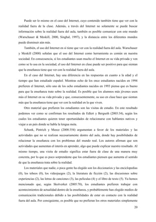 20
Puede ser lo mismo en el caso del Internet, cuyo contenido también tiene que ver con la
realidad fuera de la clase. Además, a través del Internet no solamente se puede buscar
información sobre la realidad fuera del aula, también es posible comunicar con este mundo
(Warschauer & Meskill, 2000, Singhal, 1997), y la distancia entre los diferentes mundos
puede disminuir aún más.
También, el uso del Internet en sí tiene que ver con la realidad fuera del aula. Warschauer
y Meskill (2000) señalan que el uso del Internet como herramienta es común en nuestra
sociedad. En consecuencia, si los estudiantes usan mucho el Internet en su vida privada y ven
como se lo usa en la sociedad, el uso del Internet en clase puede ser positivo para que sientan
que la enseñanza tiene que ver con la realidad fuera del aula.
En el caso del Internet, hay una diferencia en las respuestas en cuanto a la edad y el
tiempo que han estudiado español. Mientras ocho de los once estudiantes nacidos en 1994
prefieren el Internet, sólo uno de los ocho estudiantes nacidos en 1993 piensa que es bueno
para que la enseñanza trate sobre la realidad. Es posible que los alumnos más jóvenes usen
más el Internet en su vida privada y que, consecuentemente, su uso en clase hace que sientan
más que la enseñanza tiene que ver con la realidad en la que viven.
Otro material que prefieren los estudiantes son las visitas de estudio. En este resultado
podemos ver como se confirman los resultados de Edlert y Bergseth (2003:34), según los
cuales los estudiantes quieren tener oportunidades de relacionarse con hablantes nativos y
viajar a un país donde se habla la lengua meta.
Schunk, Pintrich y Meece (2008:354) argumentan a favor de los materiales y las
actividades que no se realizan necesariamente dentro del aula, donde hay posibilidades de
relacionar la enseñanza con los problemas del mundo real. Los autores afirman que son
actividades que aumentan el interés en aprender, algo que puede explicar nuestro resultado. Al
mismo tiempo, una visita de estudio significa estar fuera de clase de una manera muy
concreta, por lo que es poco sorprendente que los estudiantes piensen que aumenta el sentido
de que la enseñanza trata sobre la realidad.
Los materiales que nadie, o poca gente ha elegido son los diccionarios y las enciclopedias
(0), los tebeos (0), los videojuegos (2), la literatura de ficción (2), las discusiones sobre
experiencias (2), las letras de canciones (3), las películas (4) y el libro de texto (5). Ya hemos
mencionado que, según Skolverket (2005:70), los estudiantes prefieren trabajar con
acontecimientos de actualidad dentro de la enseñanza, y probablemente han elegido medios de
comunicación tradicionales debido a las posibilidades de estar en contacto con la realidad
fuera del aula. Por consiguiente, es posible que no prefieran los otros materiales simplemente
 