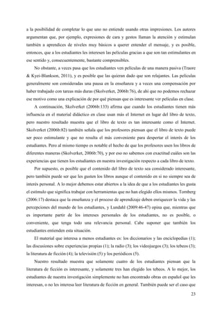 23
a la posibilidad de completar lo que uno no entiende usando otras impresiones. Los autores
argumentan que, por ejemplo, expresiones de cara y gestos llaman la atención y estimulan
también a aprendices de niveles muy básicos a querer entender el mensaje, y es posible,
entonces, que a los estudiantes les interesen las películas gracias a que son tan estimulantes en
ese sentido y, consecuentemente, bastante comprensibles.
No obstante, a veces pasa que los estudiantes ven películas de una manera pasiva (Traore
& Kyei-Blankson, 2011), y es posible que las quieran dado que son relajantes. Las películas
generalmente son consideradas una pausa en la enseñanza y a veces una compensación por
haber trabajado con tareas más duras (Skolverket, 2006b:76), de ahí que no podemos rechazar
ese motivo como una explicación de por qué piensan que es interesante ver películas en clase.
A continuación, Skolverket (2006b:133) afirma que cuando los estudiantes tienen más
influencia en el material didáctico en clase usan más el Internet en lugar del libro de texto,
pero nuestro resultado muestra que el libro de texto es tan interesante como el Internet.
Skolverket (2006b:82) también señala que los profesores piensan que el libro de texto puede
ser poco estimulante y que no resulta el más conveniente para despertar el interés de los
estudiantes. Pero al mismo tiempo es notable el hecho de que los profesores usen los libros de
diferentes maneras (Skolverket, 2006b:70), y por eso no sabemos con exactitud cuáles son las
experiencias que tienen los estudiantes en nuestra investigación respecto a cada libro de texto.
Por supuesto, es posible que el contenido del libro de texto sea considerado interesante,
pero también puede ser que les gusten los libros aunque el contenido en si no siempre sea de
interés personal. A lo mejor debemos estar abiertos a la idea de que a los estudiantes les gusta
el estímulo que significa trabajar con herramientas que no han elegido ellos mismos. Tornberg
(2006:17) destaca que la enseñanza y el proceso de aprendizaje deben enriquecer la vida y las
percepciones del mundo de los estudiantes, y Lundahl (2009:46-47) opina que, mientras que
es importante partir de los intereses personales de los estudiantes, no es posible, o
conveniente, que tenga todo una relevancia personal. Cabe suponer que también los
estudiantes entienden esta situación.
El material que interesa a menos estudiantes es: los diccionarios y las enciclopedias (1);
las discusiones sobre experiencias propias (1); la radio (3); los videojuegos (3); los tebeos (3);
la literatura de ficción (4); la televisión (5) y los periódicos (5).
Nuestro resultado muestra que solamente cuatro de los estudiantes piensan que la
literatura de ficción es interesante, y solamente tres han elegido los tebeos. A lo mejor, los
estudiantes de nuestra investigación simplemente no han encontrado obras en español que les
interesan, o no les interesa leer literatura de ficción en general. También puede ser el caso que
 