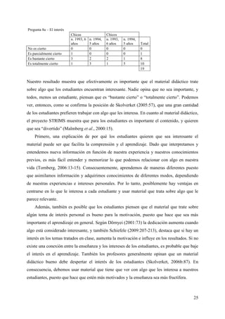 25
Pregunta 8a – El interés
Chicas Chicos
n. 1993, 6
años
n. 1994,
5 años
n. 1993,
6 años
n. 1994,
5 años Total
No es cierto 0 0 0 0 0
Es parcialmente cierto 1 0 0 0 1
Es bastante cierto 3 2 2 1 8
Es totalmente cierto 1 3 1 5 10
19
Nuestro resultado muestra que efectivamente es importante que el material didáctico trate
sobre algo que los estudiantes encuentran interesante. Nadie opina que no sea importante, y
todos, menos un estudiante, piensan que es “bastante cierto” o “totalmente cierto”. Podemos
ver, entonces, como se confirma la posición de Skolverket (2005:57), que una gran cantidad
de los estudiantes prefieren trabajar con algo que les interesa. En cuanto al material didáctico,
el proyecto STRIMS muestra que para los estudiantes es importante el contenido, y quieren
que sea “divertido” (Malmberg et al., 2000:15).
Primero, una explicación de por qué los estudiantes quieren que sea interesante el
material puede ser que facilita la comprensión y el aprendizaje. Dado que interpretamos y
entendemos nueva información en función de nuestra experiencia y nuestros conocimientos
previos, es más fácil entender y memorizar lo que podemos relacionar con algo en nuestra
vida (Tornberg, 2006:13-15). Consecuentemente, aprendemos de maneras diferentes puesto
que asimilamos información y adquirimos conocimientos de diferentes modos, dependiendo
de nuestras experiencias e intereses personales. Por lo tanto, posiblemente hay ventajas en
centrarse en lo que le interesa a cada estudiante y usar material que trata sobre algo que le
parece relevante.
Además, también es posible que los estudiantes piensen que el material que trate sobre
algún tema de interés personal es bueno para la motivación, puesto que hace que sea más
importante el aprendizaje en general. Según Dörnyei (2001:73) la dedicación aumenta cuando
algo está considerado interesante, y también Schiefele (2009:207-213), destaca que si hay un
interés en los temas tratados en clase, aumenta la motivación e influye en los resultados. Si no
existe una conexión entre la enseñanza y los intereses de los estudiantes, es probable que baje
el interés en el aprendizaje. También los profesores generalmente opinan que un material
didáctico bueno debe despertar el interés de los estudiantes (Skolverket, 2006b:87). En
consecuencia, debemos usar material que tiene que ver con algo que les interesa a nuestros
estudiantes, puesto que hace que estén más motivados y la enseñanza sea más fructífera.
 