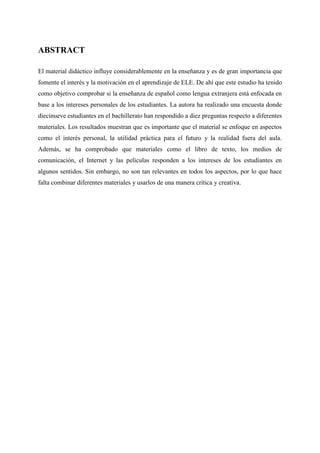 ABSTRACT
El material didáctico influye considerablemente en la enseñanza y es de gran importancia que
fomente el interés y la motivación en el aprendizaje de ELE. De ahí que este estudio ha tenido
como objetivo comprobar si la enseñanza de español como lengua extranjera está enfocada en
base a los intereses personales de los estudiantes. La autora ha realizado una encuesta donde
diecinueve estudiantes en el bachillerato han respondido a diez preguntas respecto a diferentes
materiales. Los resultados muestran que es importante que el material se enfoque en aspectos
como el interés personal, la utilidad práctica para el futuro y la realidad fuera del aula.
Además, se ha comprobado que materiales como el libro de texto, los medios de
comunicación, el Internet y las películas responden a los intereses de los estudiantes en
algunos sentidos. Sin embargo, no son tan relevantes en todos los aspectos, por lo que hace
falta combinar diferentes materiales y usarlos de una manera crítica y creativa.
 