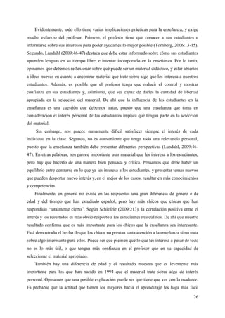 26
Evidentemente, todo ello tiene varias implicaciones prácticas para la enseñanza, y exige
mucho esfuerzo del profesor. Primero, el profesor tiene que conocer a sus estudiantes e
informarse sobre sus intereses para poder ayudarles lo mejor posible (Tornberg, 2006:13-15).
Segundo, Lundahl (2009:46-47) destaca que debe estar informado sobre cómo sus estudiantes
aprenden lenguas en su tiempo libre, e intentar incorporarlo en la enseñanza. Por lo tanto,
opinamos que debemos reflexionar sobre qué puede ser un material didáctico, y estar abiertos
a ideas nuevas en cuanto a encontrar material que trate sobre algo que les interesa a nuestros
estudiantes. Además, es posible que el profesor tenga que reducir el control y mostrar
confianza en sus estudiantes y, asimismo, que sea capaz de darles la cantidad de libertad
apropiada en la selección del material. De ahí que la influencia de los estudiantes en la
enseñanza es una cuestión que debemos tratar, puesto que una enseñanza que toma en
consideración el interés personal de los estudiantes implica que tengan parte en la selección
del material.
Sin embargo, nos parece sumamente difícil satisfacer siempre el interés de cada
individuo en la clase. Segundo, no es conveniente que tenga todo una relevancia personal,
puesto que la enseñanza también debe presentar diferentes perspectivas (Lundahl, 2009:46-
47). En otras palabras, nos parece importante usar material que les interesa a los estudiantes,
pero hay que hacerlo de una manera bien pensada y crítica. Pensamos que debe haber un
equilibrio entre centrarse en lo que ya les interesa a los estudiantes, y presentar temas nuevos
que pueden despertar nuevo interés y, en el mejor de los casos, resultar en más conocimientos
y competencias.
Finalmente, en general no existe en las respuestas una gran diferencia de género o de
edad y del tiempo que han estudiado español, pero hay más chicos que chicas que han
respondido “totalmente cierto”. Según Schiefele (2009:213), la correlación positiva entre el
interés y los resultados es más obvio respecto a los estudiantes masculinos. De ahí que nuestro
resultado confirma que es más importante para los chicos que la enseñanza sea interesante.
Está demostrado el hecho de que los chicos no prestan tanta atención a la enseñanza si no trata
sobre algo interesante para ellos. Puede ser que piensen que lo que les interesa a pesar de todo
no es lo más útil, o que tengan más confianza en el profesor que en su capacidad de
seleccionar el material apropiado.
También hay una diferencia de edad y el resultado muestra que es levemente más
importante para los que han nacido en 1994 que el material trate sobre algo de interés
personal. Opinamos que una posible explicación puede ser que tiene que ver con la madurez.
Es probable que la actitud que tienen los mayores hacia el aprendizaje les haga más fácil
 