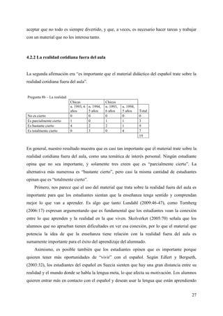 27
aceptar que no todo es siempre divertido, y que, a veces, es necesario hacer tareas y trabajar
con un material que no les interesa tanto.
4.2.2 La realidad cotidiana fuera del aula
La segunda afirmación era “es importante que el material didáctico del español trate sobre la
realidad cotidiana fuera del aula”.
Pregunta 8b – La realidad
Chicas Chicos
n. 1993, 6
años
n. 1994,
5 años
n. 1993,
6 años
n. 1994,
5 años Total
No es cierto 0 0 0 0 0
Es parcialmente cierto 1 0 1 1 3
Es bastante cierto 4 2 2 1 9
Es totalmente cierto 0 3 0 4 7
19
En general, nuestro resultado muestra que es casi tan importante que el material trate sobre la
realidad cotidiana fuera del aula, como una temática de interés personal. Ningún estudiante
opina que no sea importante, y solamente tres creen que es “parcialmente cierto”. La
alternativa más numerosa es “bastante cierto”, pero casi la misma cantidad de estudiantes
opinan que es “totalmente cierto”.
Primero, nos parece que el uso del material que trata sobre la realidad fuera del aula es
importante para que los estudiantes sientan que la enseñanza tenga sentido y comprendan
mejor lo que van a aprender. Es algo que tanto Lundahl (2009:46-47), como Tornberg
(2006:17) expresan argumentando que es fundamental que los estudiantes vean la conexión
entre lo que aprenden y la realidad en la que viven. Skolverket (2005:70) señala que los
alumnos que no aprueban tienen dificultades en ver esa conexión, por lo que el material que
potencia la idea de que la enseñanza tiene relación con la realidad fuera del aula es
sumamente importante para el éxito del aprendizaje del alumnado.
Asimismo, es posible también que los estudiantes opinen que es importante porque
quieren tener más oportunidades de “vivir” con el español. Según Edlert y Bergseth,
(2003:32), los estudiantes del español en Suecia sienten que hay una gran distancia entre su
realidad y el mundo donde se habla la lengua meta, lo que afecta su motivación. Los alumnos
quieren entrar más en contacto con el español y desean usar la lengua que están aprendiendo
 