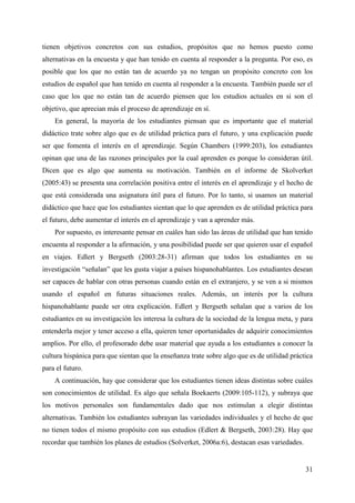31
tienen objetivos concretos con sus estudios, propósitos que no hemos puesto como
alternativas en la encuesta y que han tenido en cuenta al responder a la pregunta. Por eso, es
posible que los que no están tan de acuerdo ya no tengan un propósito concreto con los
estudios de español que han tenido en cuenta al responder a la encuesta. También puede ser el
caso que los que no están tan de acuerdo piensen que los estudios actuales en si son el
objetivo, que aprecian más el proceso de aprendizaje en sí.
En general, la mayoría de los estudiantes piensan que es importante que el material
didáctico trate sobre algo que es de utilidad práctica para el futuro, y una explicación puede
ser que fomenta el interés en el aprendizaje. Según Chambers (1999:203), los estudiantes
opinan que una de las razones principales por la cual aprenden es porque lo consideran útil.
Dicen que es algo que aumenta su motivación. También en el informe de Skolverket
(2005:43) se presenta una correlación positiva entre el interés en el aprendizaje y el hecho de
que está considerada una asignatura útil para el futuro. Por lo tanto, si usamos un material
didáctico que hace que los estudiantes sientan que lo que aprenden es de utilidad práctica para
el futuro, debe aumentar el interés en el aprendizaje y van a aprender más.
Por supuesto, es interesante pensar en cuáles han sido las áreas de utilidad que han tenido
encuenta al responder a la afirmación, y una posibilidad puede ser que quieren usar el español
en viajes. Edlert y Bergseth (2003:28-31) afirman que todos los estudiantes en su
investigación “señalan” que les gusta viajar a países hispanohablantes. Los estudiantes desean
ser capaces de hablar con otras personas cuando están en el extranjero, y se ven a si mismos
usando el español en futuras situaciones reales. Además, un interés por la cultura
hispanohablante puede ser otra explicación. Edlert y Bergseth señalan que a varios de los
estudiantes en su investigación les interesa la cultura de la sociedad de la lengua meta, y para
entenderla mejor y tener acceso a ella, quieren tener oportunidades de adquirir conocimientos
amplios. Por ello, el profesorado debe usar material que ayuda a los estudiantes a conocer la
cultura hispánica para que sientan que la enseñanza trate sobre algo que es de utilidad práctica
para el futuro.
A continuación, hay que considerar que los estudiantes tienen ideas distintas sobre cuáles
son conocimientos de utilidad. Es algo que señala Boekaerts (2009:105-112), y subraya que
los motivos personales son fundamentales dado que nos estimulan a elegir distintas
alternativas. También los estudiantes subrayan las variedades individuales y el hecho de que
no tienen todos el mismo propósito con sus estudios (Edlert & Bergseth, 2003:28). Hay que
recordar que también los planes de estudios (Solverket, 2006a:6), destacan esas variedades.
 