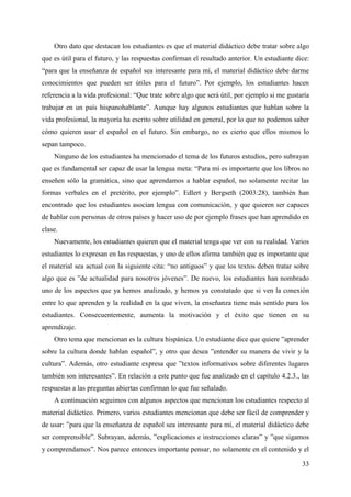 33
Otro dato que destacan los estudiantes es que el material didáctico debe tratar sobre algo
que es útil para el futuro, y las respuestas confirman el resultado anterior. Un estudiante dice:
“para que la enseñanza de español sea interesante para mí, el material didáctico debe darme
conocimientos que pueden ser útiles para el futuro”. Por ejemplo, los estudiantes hacen
referencia a la vida profesional: “Que trate sobre algo que será útil, por ejemplo si me gustaría
trabajar en un país hispanohablante”. Aunque hay algunos estudiantes que hablan sobre la
vida profesional, la mayoría ha escrito sobre utilidad en general, por lo que no podemos saber
cómo quieren usar el español en el futuro. Sin embargo, no es cierto que ellos mismos lo
sepan tampoco.
Ninguno de los estudiantes ha mencionado el tema de los futuros estudios, pero subrayan
que es fundamental ser capaz de usar la lengua meta: “Para mí es importante que los libros no
enseñen sólo la gramática, sino que aprendamos a hablar español, no solamente recitar las
formas verbales en el pretérito, por ejemplo”. Edlert y Bergseth (2003:28), también han
encontrado que los estudiantes asocian lengua con comunicación, y que quieren ser capaces
de hablar con personas de otros países y hacer uso de por ejemplo frases que han aprendido en
clase.
Nuevamente, los estudiantes quieren que el material tenga que ver con su realidad. Varios
estudiantes lo expresan en las respuestas, y uno de ellos afirma también que es importante que
el material sea actual con la siguiente cita: “no antiguos” y que los textos deben tratar sobre
algo que es ”de actualidad para nosotros jóvenes”. De nuevo, los estudiantes han nombrado
uno de los aspectos que ya hemos analizado, y hemos ya constatado que si ven la conexión
entre lo que aprenden y la realidad en la que viven, la enseñanza tiene más sentido para los
estudiantes. Consecuentemente, aumenta la motivación y el éxito que tienen en su
aprendizaje.
Otro tema que mencionan es la cultura hispánica. Un estudiante dice que quiere ”aprender
sobre la cultura donde hablan español”, y otro que desea ”entender su manera de vivir y la
cultura”. Además, otro estudiante expresa que ”textos informativos sobre diferentes lugares
también son interesantes”. En relación a este punto que fue analizado en el capítulo 4.2.3., las
respuestas a las preguntas abiertas confirman lo que fue señalado.
A continuación seguimos con algunos aspectos que mencionan los estudiantes respecto al
material didáctico. Primero, varios estudiantes mencionan que debe ser fácil de comprender y
de usar: ”para que la enseñanza de español sea interesante para mí, el material didáctico debe
ser comprensible”. Subrayan, además, ”explicaciones e instrucciones claras” y ”que sigamos
y comprendamos”. Nos parece entonces importante pensar, no solamente en el contenido y el
 